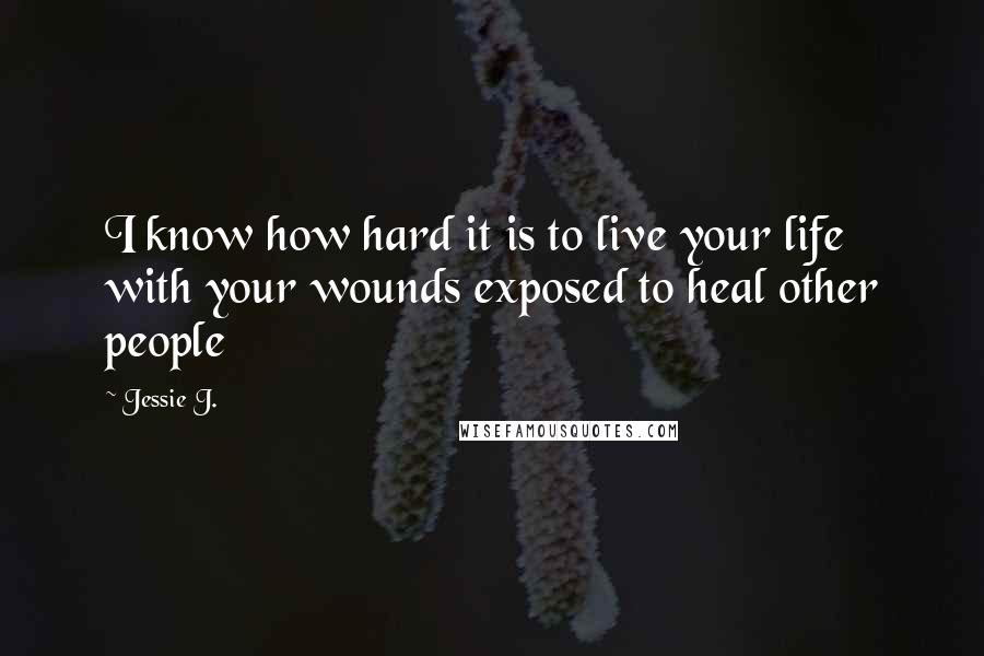 Jessie J. Quotes: I know how hard it is to live your life with your wounds exposed to heal other people