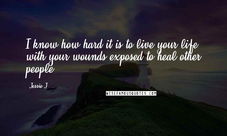 Jessie J. Quotes: I know how hard it is to live your life with your wounds exposed to heal other people