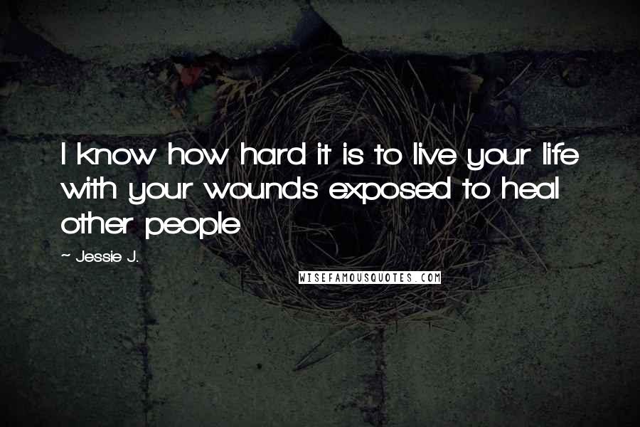 Jessie J. Quotes: I know how hard it is to live your life with your wounds exposed to heal other people