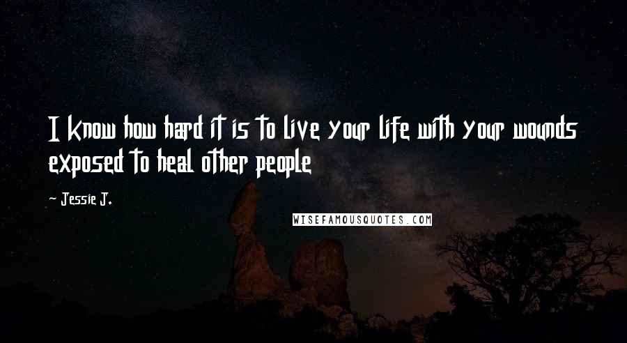 Jessie J. Quotes: I know how hard it is to live your life with your wounds exposed to heal other people