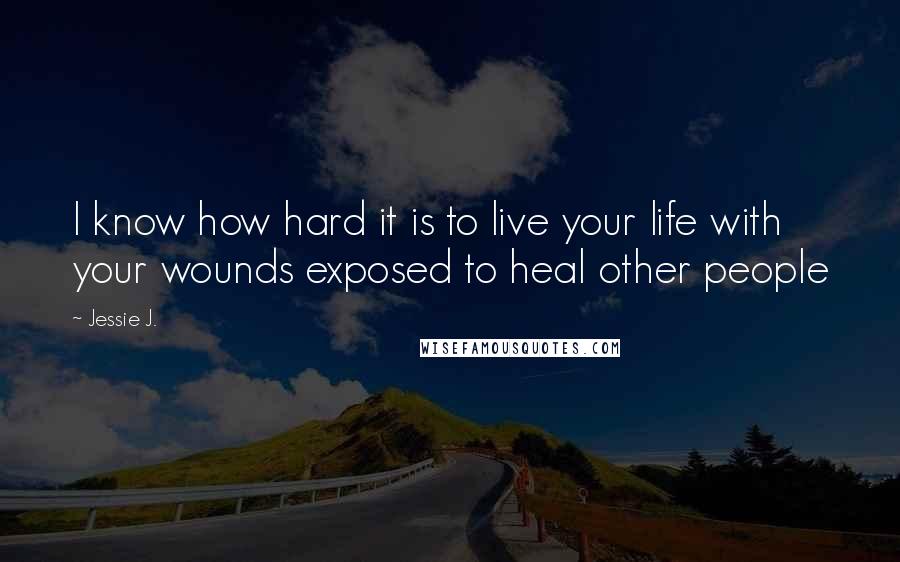 Jessie J. Quotes: I know how hard it is to live your life with your wounds exposed to heal other people