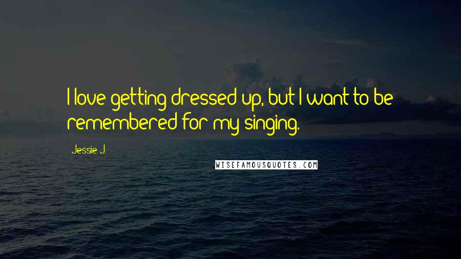 Jessie J. Quotes: I love getting dressed up, but I want to be remembered for my singing.