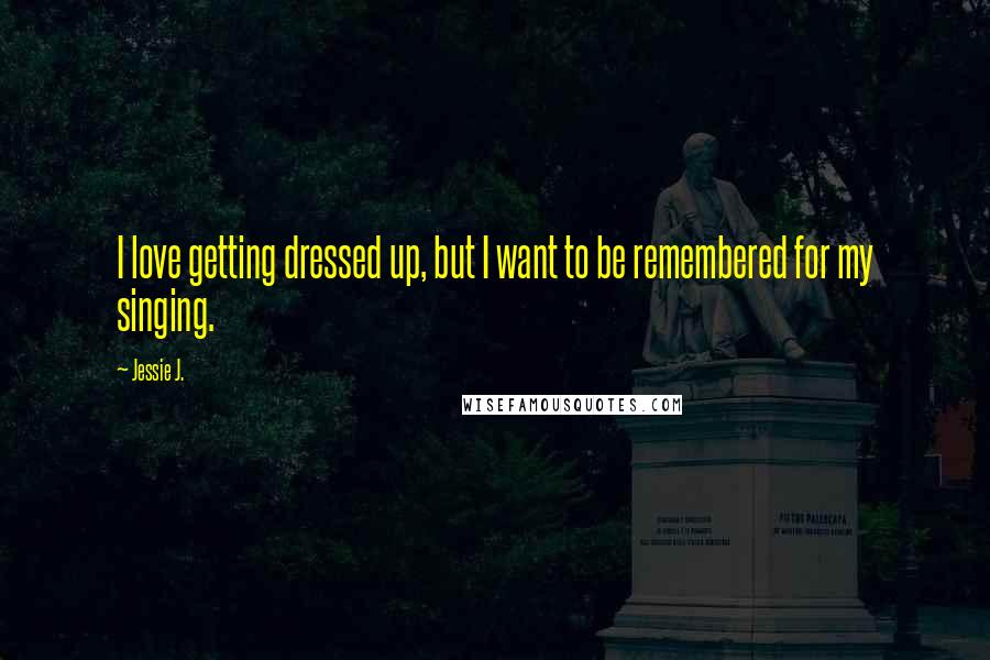 Jessie J. Quotes: I love getting dressed up, but I want to be remembered for my singing.