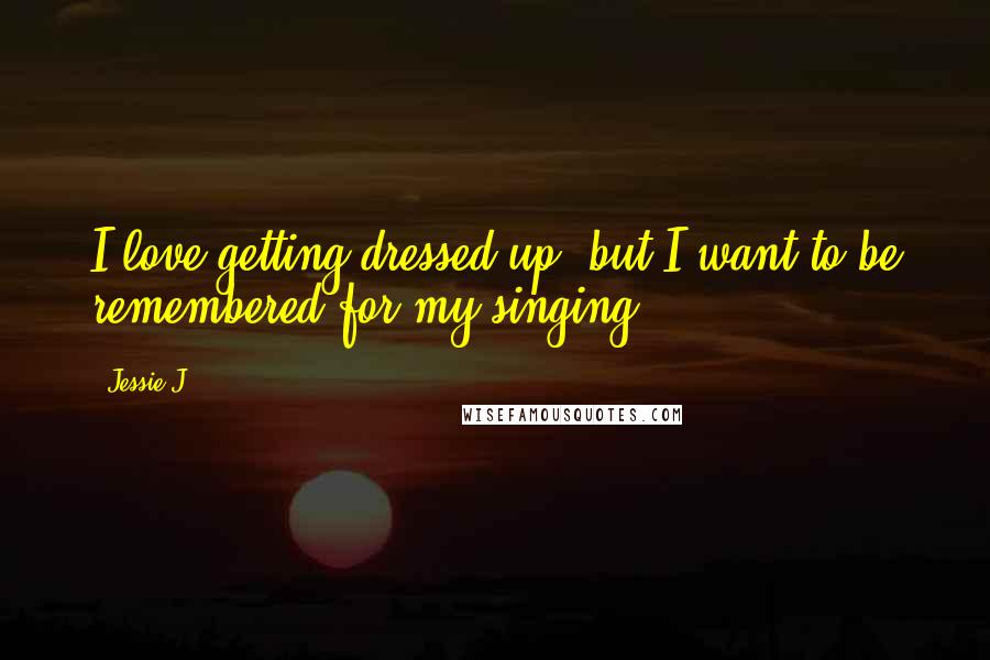 Jessie J. Quotes: I love getting dressed up, but I want to be remembered for my singing.