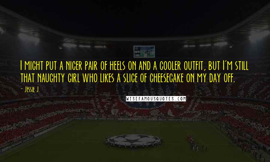 Jessie J. Quotes: I might put a nicer pair of heels on and a cooler outfit, but I'm still that naughty girl who likes a slice of cheesecake on my day off.