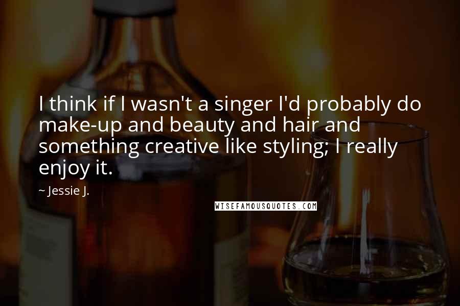 Jessie J. Quotes: I think if I wasn't a singer I'd probably do make-up and beauty and hair and something creative like styling; I really enjoy it.