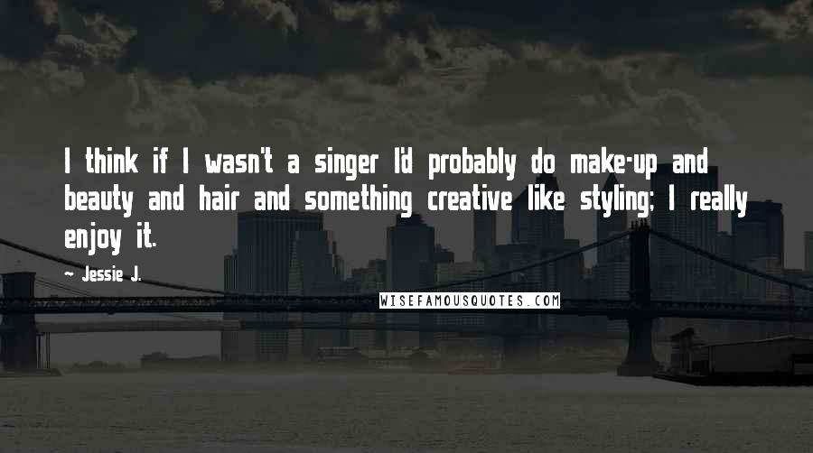 Jessie J. Quotes: I think if I wasn't a singer I'd probably do make-up and beauty and hair and something creative like styling; I really enjoy it.