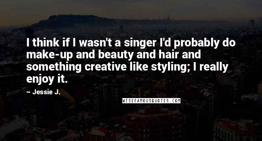 Jessie J. Quotes: I think if I wasn't a singer I'd probably do make-up and beauty and hair and something creative like styling; I really enjoy it.