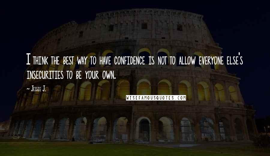 Jessie J. Quotes: I think the best way to have confidence is not to allow everyone else's insecurities to be your own.