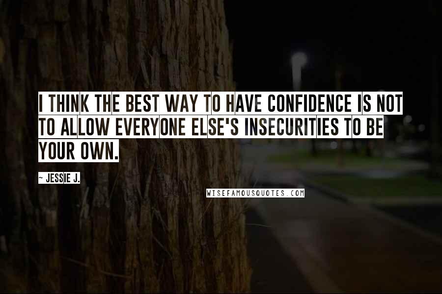 Jessie J. Quotes: I think the best way to have confidence is not to allow everyone else's insecurities to be your own.