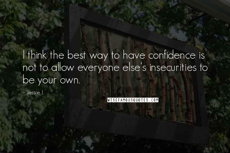 Jessie J. Quotes: I think the best way to have confidence is not to allow everyone else's insecurities to be your own.