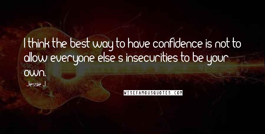 Jessie J. Quotes: I think the best way to have confidence is not to allow everyone else's insecurities to be your own.