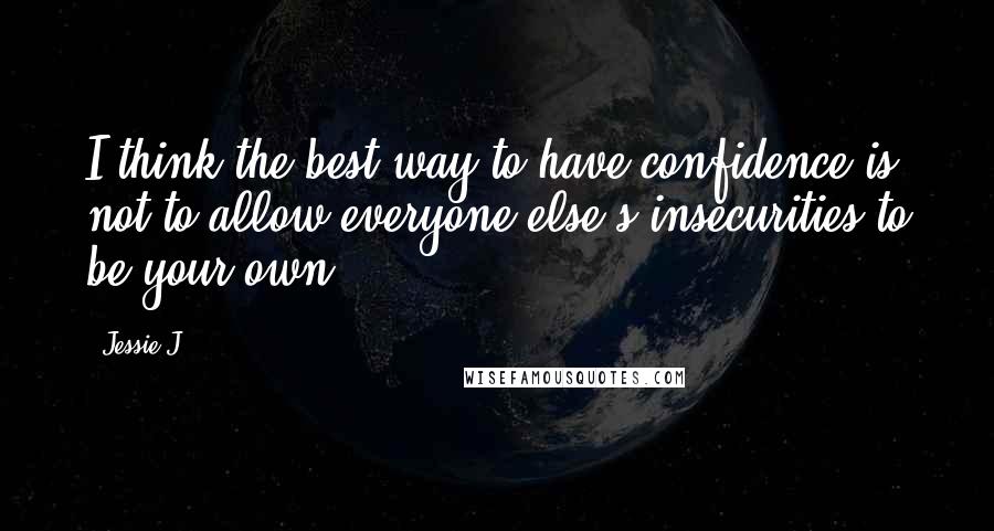 Jessie J. Quotes: I think the best way to have confidence is not to allow everyone else's insecurities to be your own.