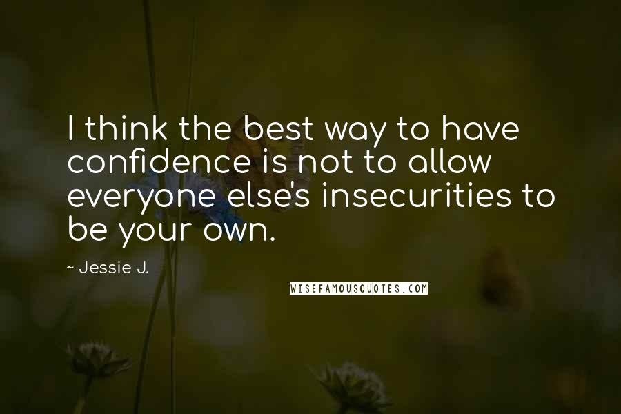 Jessie J. Quotes: I think the best way to have confidence is not to allow everyone else's insecurities to be your own.