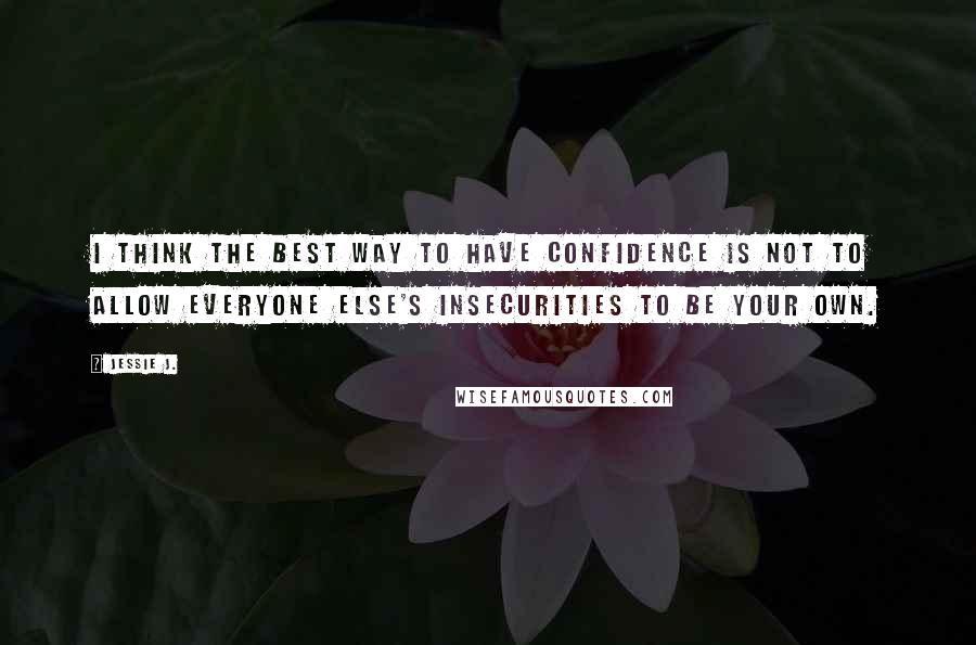 Jessie J. Quotes: I think the best way to have confidence is not to allow everyone else's insecurities to be your own.