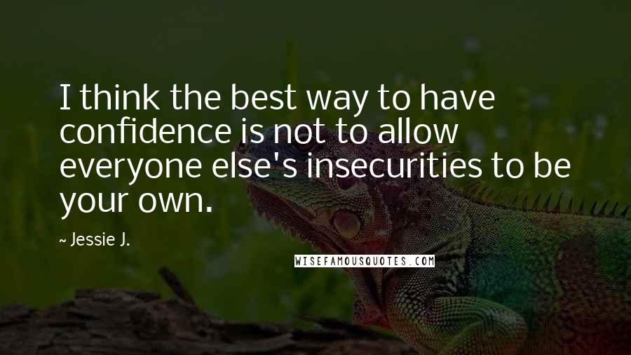 Jessie J. Quotes: I think the best way to have confidence is not to allow everyone else's insecurities to be your own.