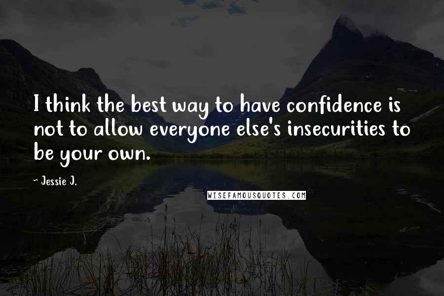 Jessie J. Quotes: I think the best way to have confidence is not to allow everyone else's insecurities to be your own.