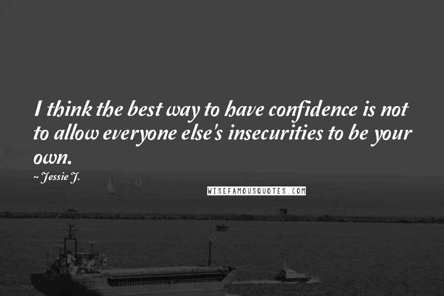 Jessie J. Quotes: I think the best way to have confidence is not to allow everyone else's insecurities to be your own.