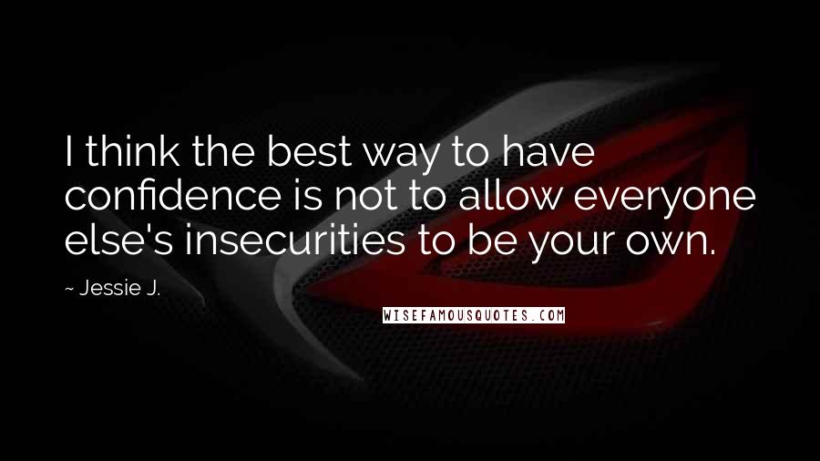 Jessie J. Quotes: I think the best way to have confidence is not to allow everyone else's insecurities to be your own.