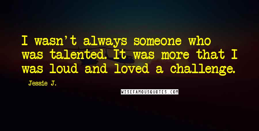 Jessie J. Quotes: I wasn't always someone who was talented. It was more that I was loud and loved a challenge.