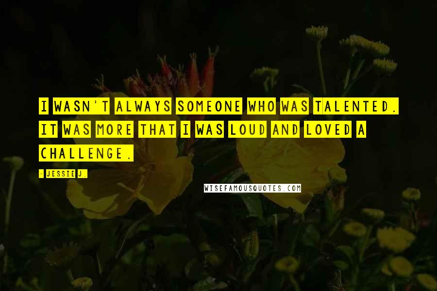 Jessie J. Quotes: I wasn't always someone who was talented. It was more that I was loud and loved a challenge.