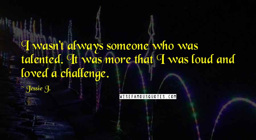 Jessie J. Quotes: I wasn't always someone who was talented. It was more that I was loud and loved a challenge.