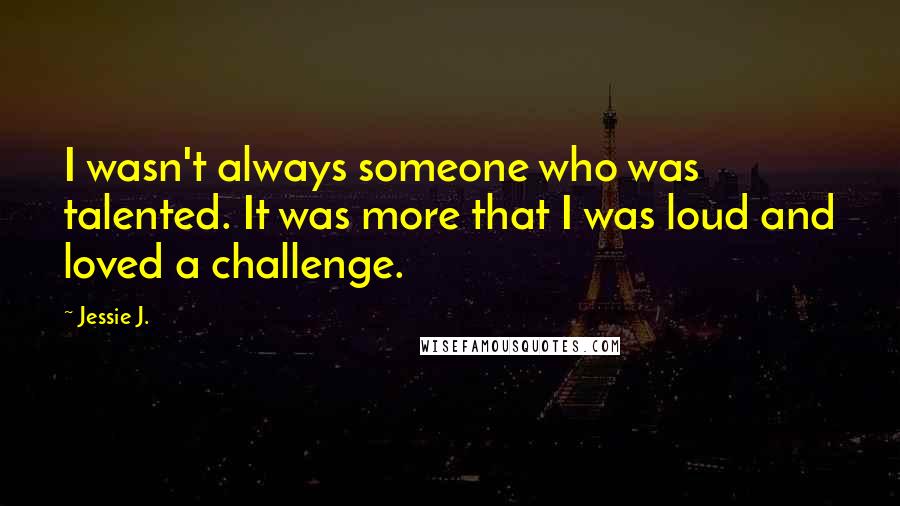 Jessie J. Quotes: I wasn't always someone who was talented. It was more that I was loud and loved a challenge.