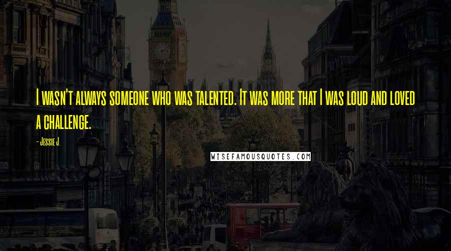 Jessie J. Quotes: I wasn't always someone who was talented. It was more that I was loud and loved a challenge.