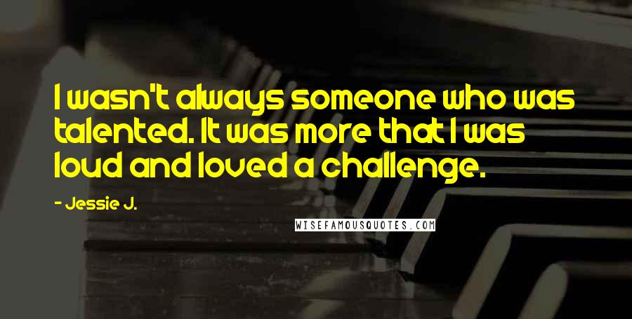 Jessie J. Quotes: I wasn't always someone who was talented. It was more that I was loud and loved a challenge.