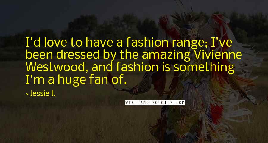 Jessie J. Quotes: I'd love to have a fashion range; I've been dressed by the amazing Vivienne Westwood, and fashion is something I'm a huge fan of.