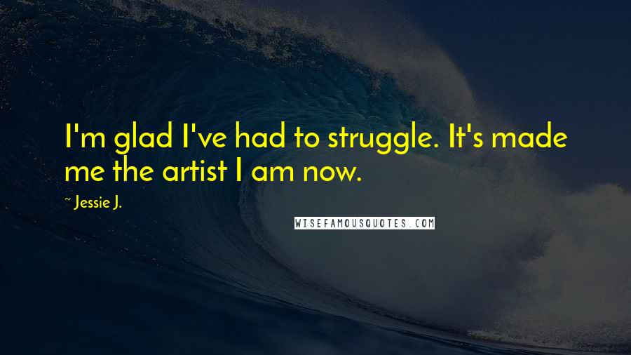 Jessie J. Quotes: I'm glad I've had to struggle. It's made me the artist I am now.