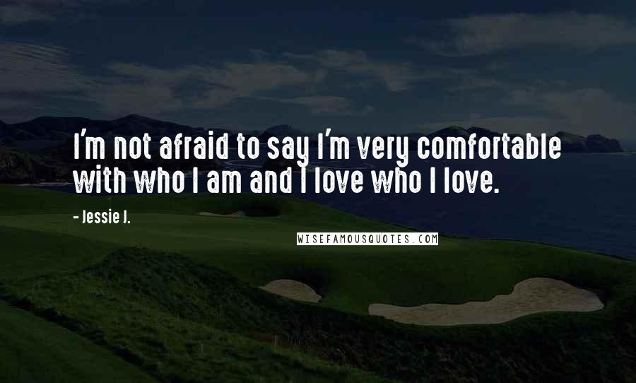 Jessie J. Quotes: I'm not afraid to say I'm very comfortable with who I am and I love who I love.