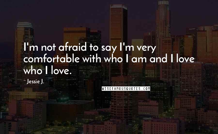 Jessie J. Quotes: I'm not afraid to say I'm very comfortable with who I am and I love who I love.