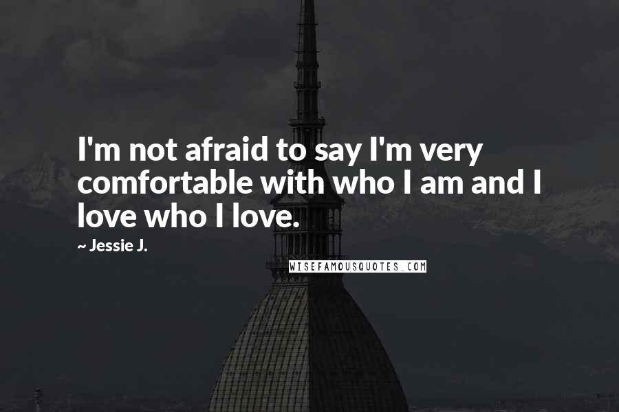 Jessie J. Quotes: I'm not afraid to say I'm very comfortable with who I am and I love who I love.