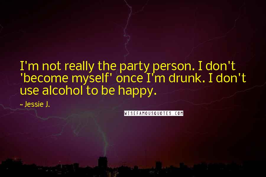 Jessie J. Quotes: I'm not really the party person. I don't 'become myself' once I'm drunk. I don't use alcohol to be happy.