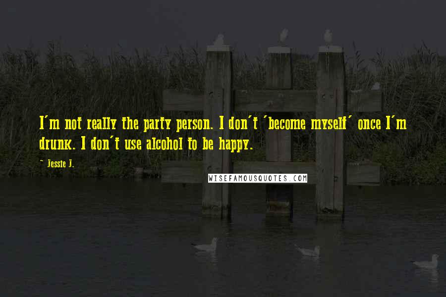 Jessie J. Quotes: I'm not really the party person. I don't 'become myself' once I'm drunk. I don't use alcohol to be happy.