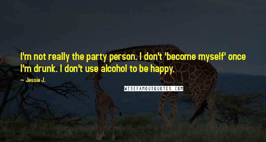 Jessie J. Quotes: I'm not really the party person. I don't 'become myself' once I'm drunk. I don't use alcohol to be happy.