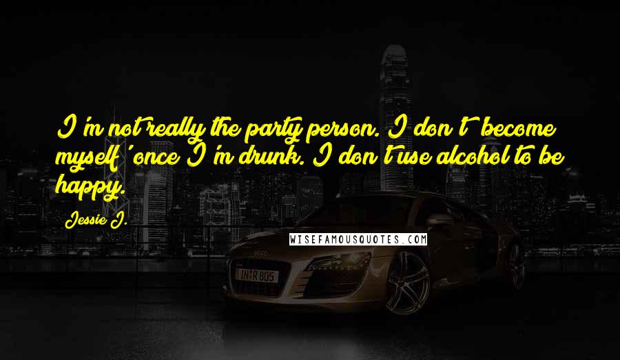 Jessie J. Quotes: I'm not really the party person. I don't 'become myself' once I'm drunk. I don't use alcohol to be happy.