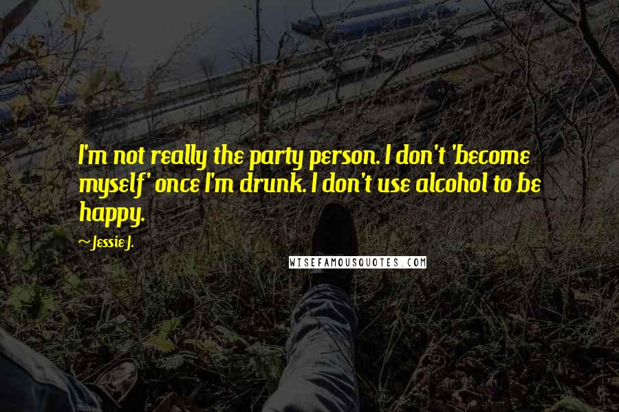 Jessie J. Quotes: I'm not really the party person. I don't 'become myself' once I'm drunk. I don't use alcohol to be happy.