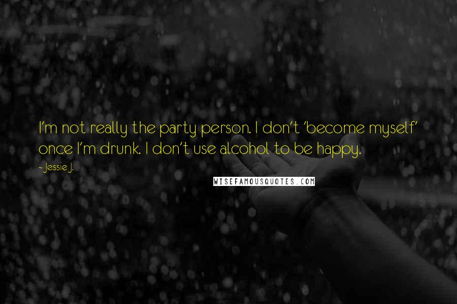 Jessie J. Quotes: I'm not really the party person. I don't 'become myself' once I'm drunk. I don't use alcohol to be happy.