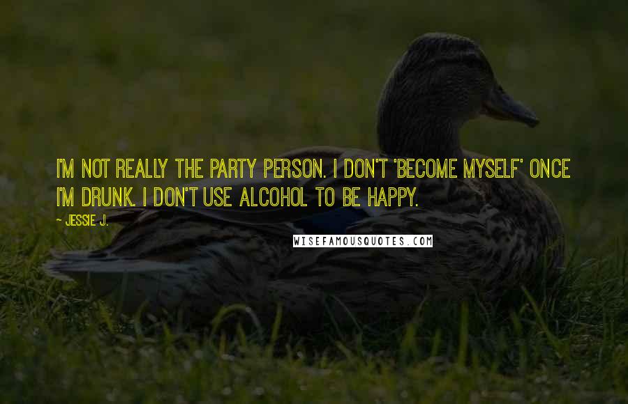 Jessie J. Quotes: I'm not really the party person. I don't 'become myself' once I'm drunk. I don't use alcohol to be happy.