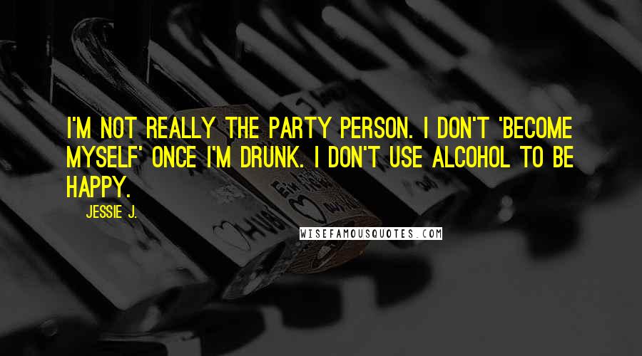 Jessie J. Quotes: I'm not really the party person. I don't 'become myself' once I'm drunk. I don't use alcohol to be happy.