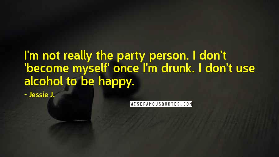 Jessie J. Quotes: I'm not really the party person. I don't 'become myself' once I'm drunk. I don't use alcohol to be happy.