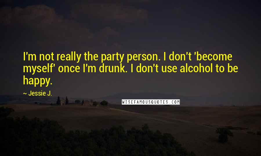 Jessie J. Quotes: I'm not really the party person. I don't 'become myself' once I'm drunk. I don't use alcohol to be happy.