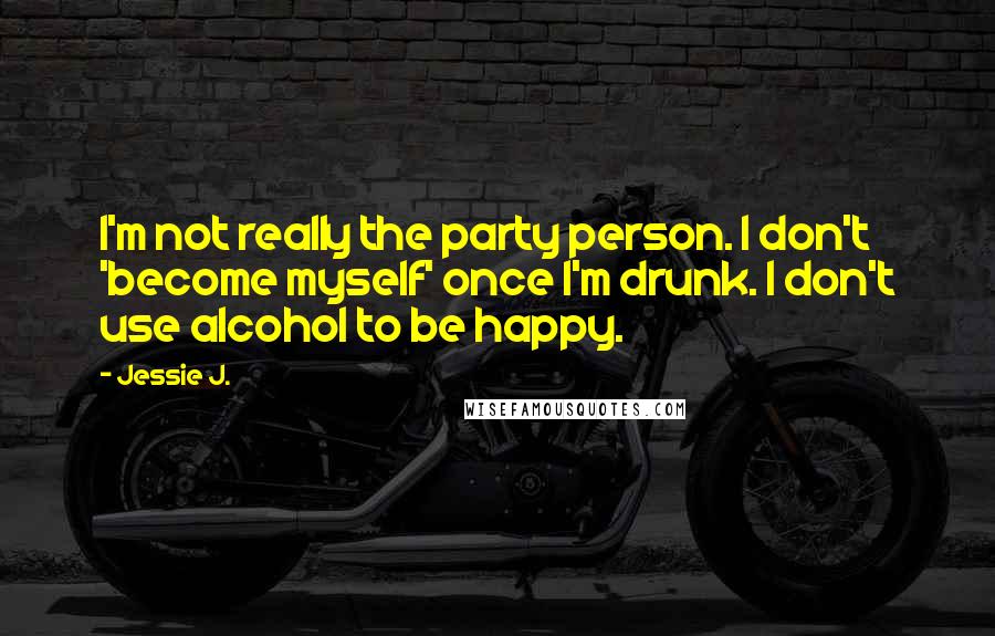 Jessie J. Quotes: I'm not really the party person. I don't 'become myself' once I'm drunk. I don't use alcohol to be happy.