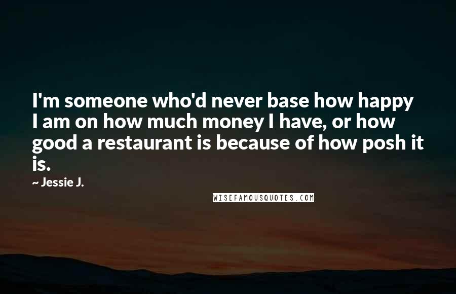 Jessie J. Quotes: I'm someone who'd never base how happy I am on how much money I have, or how good a restaurant is because of how posh it is.