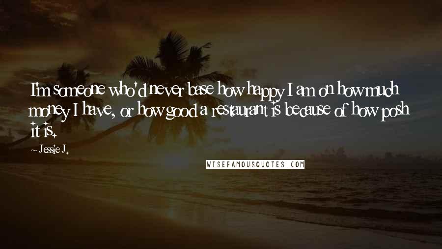 Jessie J. Quotes: I'm someone who'd never base how happy I am on how much money I have, or how good a restaurant is because of how posh it is.