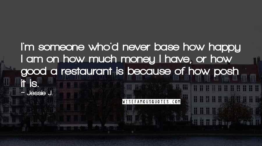 Jessie J. Quotes: I'm someone who'd never base how happy I am on how much money I have, or how good a restaurant is because of how posh it is.