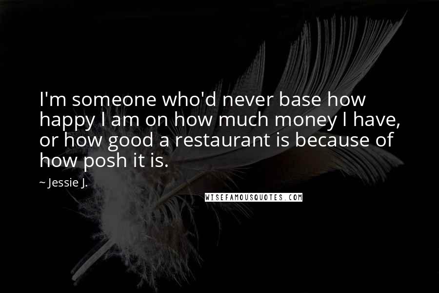 Jessie J. Quotes: I'm someone who'd never base how happy I am on how much money I have, or how good a restaurant is because of how posh it is.