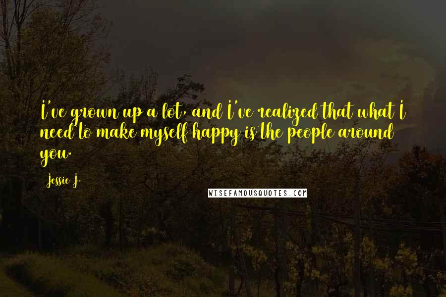 Jessie J. Quotes: I've grown up a lot, and I've realized that what I need to make myself happy is the people around you.